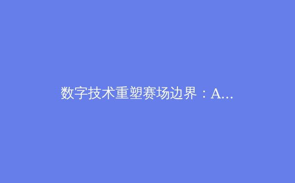 数字技术重塑赛场边界：AI教练与数据分析如何改变现代体育格局