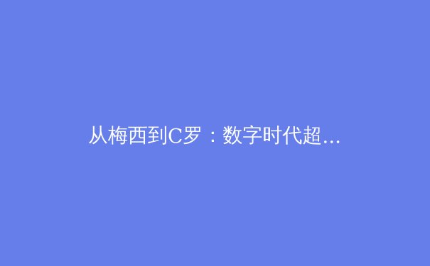 从梅西到C罗：数字时代超级巨星的商业轨迹与体育价值重构 - 2