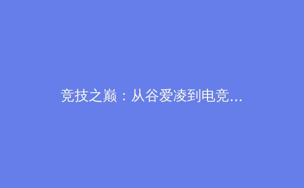 竞技之巅：从谷爱凌到电竞入亚，透视中国体育多元进化的深层逻辑