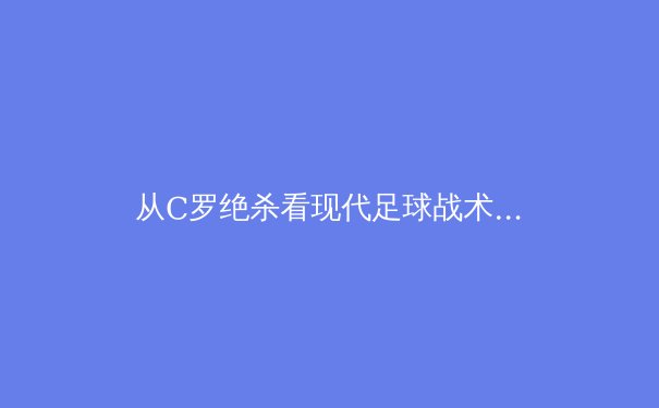 从C罗绝杀看现代足球战术演进：数据化训练如何重塑绿茵场 - 4